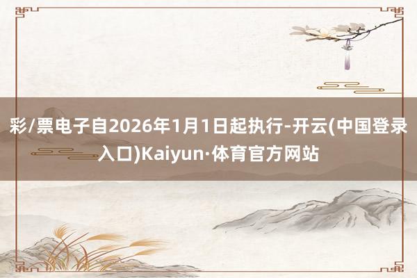 彩/票电子自2026年1月1日起执行-开云(中国登录入口)Kaiyun·体育官方网站