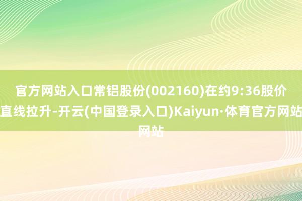 官方网站入口常铝股份(002160)在约9:36股价直线拉升-开云(中国登录入口)Kaiyun·体育官方网站