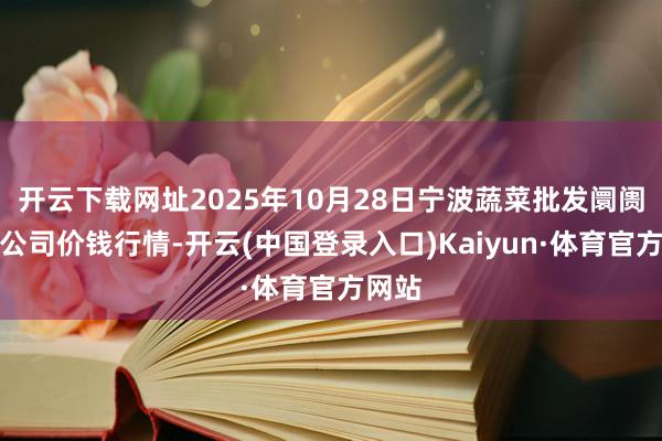 开云下载网址2025年10月28日宁波蔬菜批发阛阓有限公司价钱行情-开云(中国登录入口)Kaiyun·体育官方网站