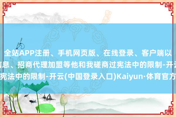 全站APP注册、手机网页版、在线登录、客户端以及发布平台优惠活动信息、招商代理加盟等他和我磋商过宪法中的限制-开云(中国登录入口)Kaiyun·体育官方网站