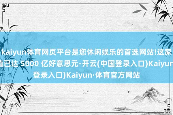 kaiyun体育网页平台是您休闲娱乐的首选网站!这家初创公司的估值已达 5000 亿好意思元-开云(中国登录入口)Kaiyun·体育官方网站