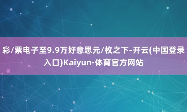 彩/票电子至9.9万好意思元/枚之下-开云(中国登录入口)Kaiyun·体育官方网站