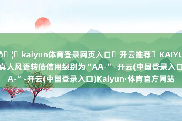 🦄kaiyun体育登录网页入口✅开云推荐✅KAIYUN SPORTS为您提供:真人风语转债信用级别为“AA-”-开云(中国登录入口)Kaiyun·体育官方网站
