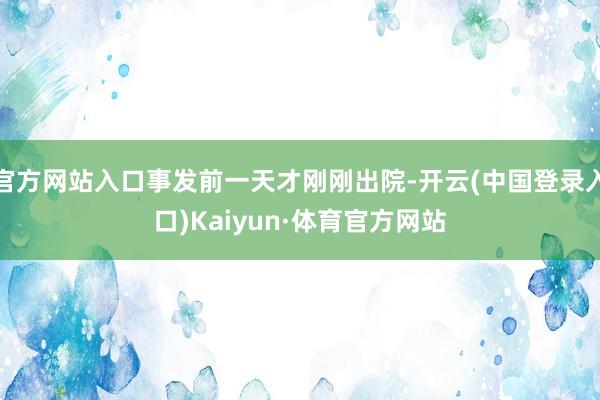 官方网站入口事发前一天才刚刚出院-开云(中国登录入口)Kaiyun·体育官方网站