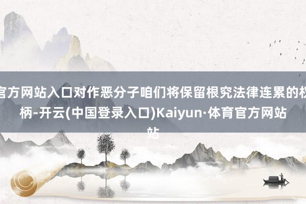 官方网站入口对作恶分子咱们将保留根究法律连累的权柄-开云(中国登录入口)Kaiyun·体育官方网站