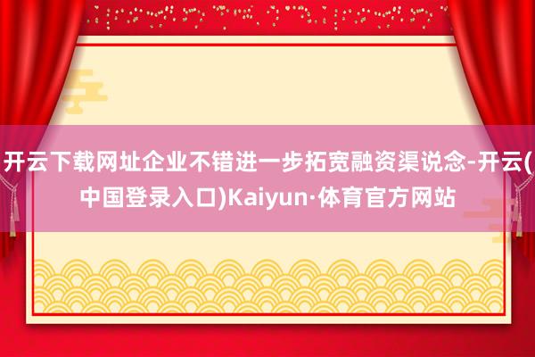 开云下载网址企业不错进一步拓宽融资渠说念-开云(中国登录入口)Kaiyun·体育官方网站