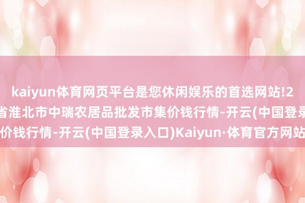 kaiyun体育网页平台是您休闲娱乐的首选网站!2025年12月11日安徽省淮北市中瑞农居品批发市集价钱行情-开云(中国登录入口)Kaiyun·体育官方网站