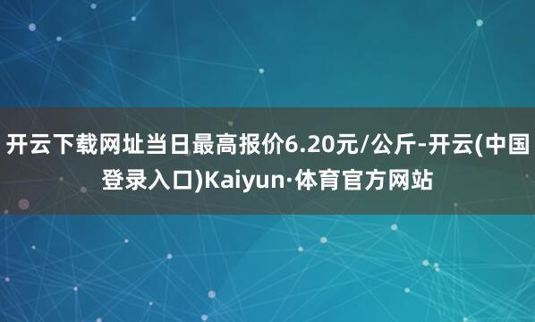 开云下载网址当日最高报价6.20元/公斤-开云(中国登录入口)Kaiyun·体育官方网站