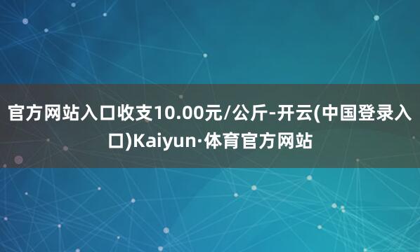 官方网站入口收支10.00元/公斤-开云(中国登录入口)Kaiyun·体育官方网站