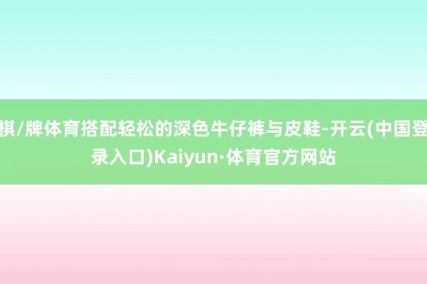 棋/牌体育搭配轻松的深色牛仔裤与皮鞋-开云(中国登录入口)Kaiyun·体育官方网站