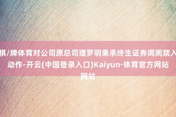 棋/牌体育对公司原总司理罗明秉承终生证券阛阓禁入动作-开云(中国登录入口)Kaiyun·体育官方网站