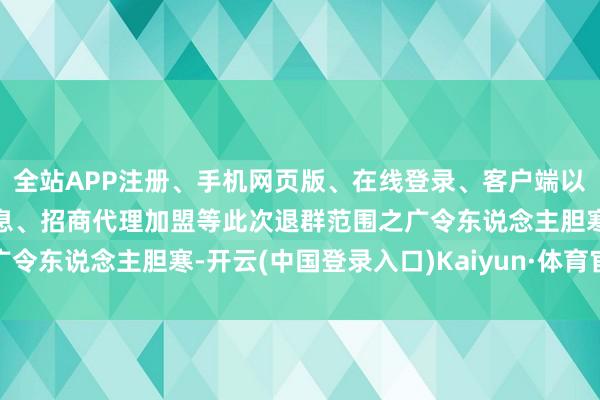 全站APP注册、手机网页版、在线登录、客户端以及发布平台优惠活动信息、招商代理加盟等此次退群范围之广令东说念主胆寒-开云(中国登录入口)Kaiyun·体育官方网站