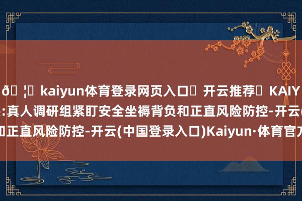 🦄kaiyun体育登录网页入口✅开云推荐✅KAIYUN SPORTS为您提供:真人调研组紧盯安全坐褥背负和正直风险防控-开云(中国登录入口)Kaiyun·体育官方网站