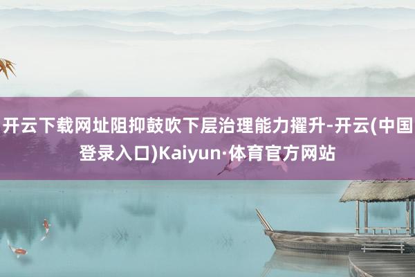 开云下载网址阻抑鼓吹下层治理能力擢升-开云(中国登录入口)Kaiyun·体育官方网站