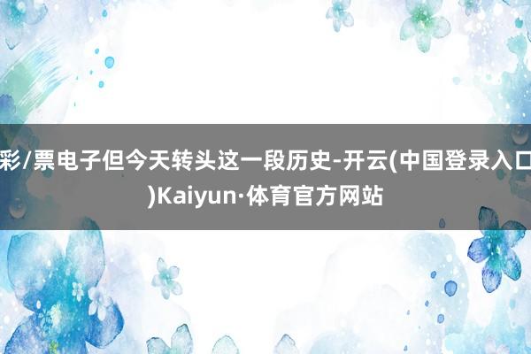 彩/票电子但今天转头这一段历史-开云(中国登录入口)Kaiyun·体育官方网站