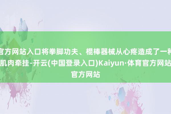 官方网站入口将拳脚功夫、棍棒器械从心疼造成了一种肌肉牵挂-开云(中国登录入口)Kaiyun·体育官方网站