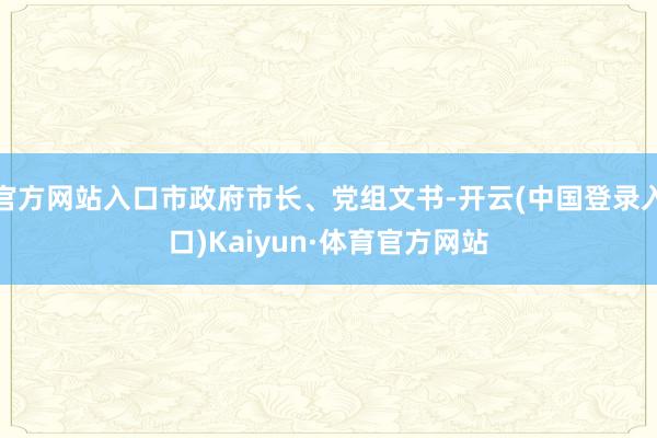 官方网站入口市政府市长、党组文书-开云(中国登录入口)Kaiyun·体育官方网站