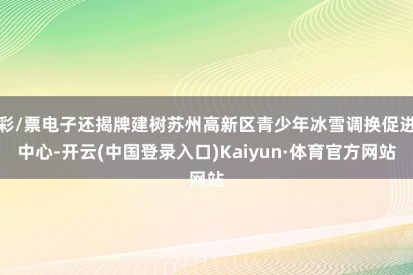 彩/票电子还揭牌建树苏州高新区青少年冰雪调换促进中心-开云(中国登录入口)Kaiyun·体育官方网站