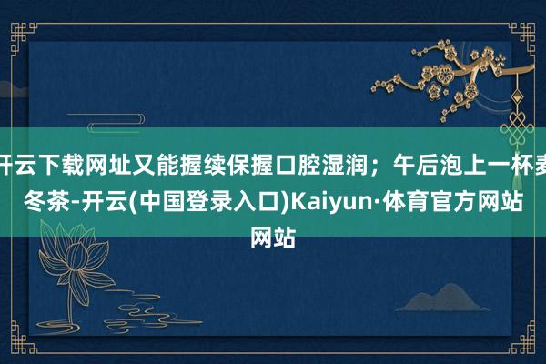 开云下载网址又能握续保握口腔湿润；午后泡上一杯麦冬茶-开云(中国登录入口)Kaiyun·体育官方网站