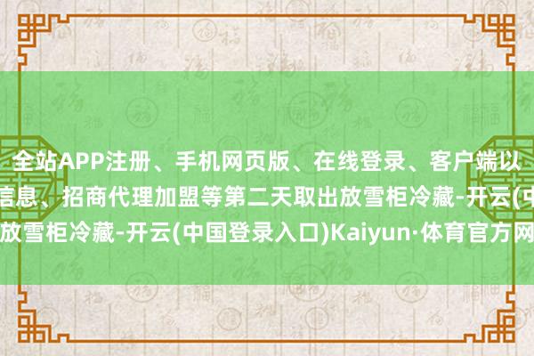 全站APP注册、手机网页版、在线登录、客户端以及发布平台优惠活动信息、招商代理加盟等第二天取出放雪柜冷藏-开云(中国登录入口)Kaiyun·体育官方网站